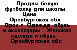 Продам белую футболку для школы › Цена ­ 500 - Оренбургская обл., Орск г. Одежда, обувь и аксессуары » Женская одежда и обувь   . Оренбургская обл.